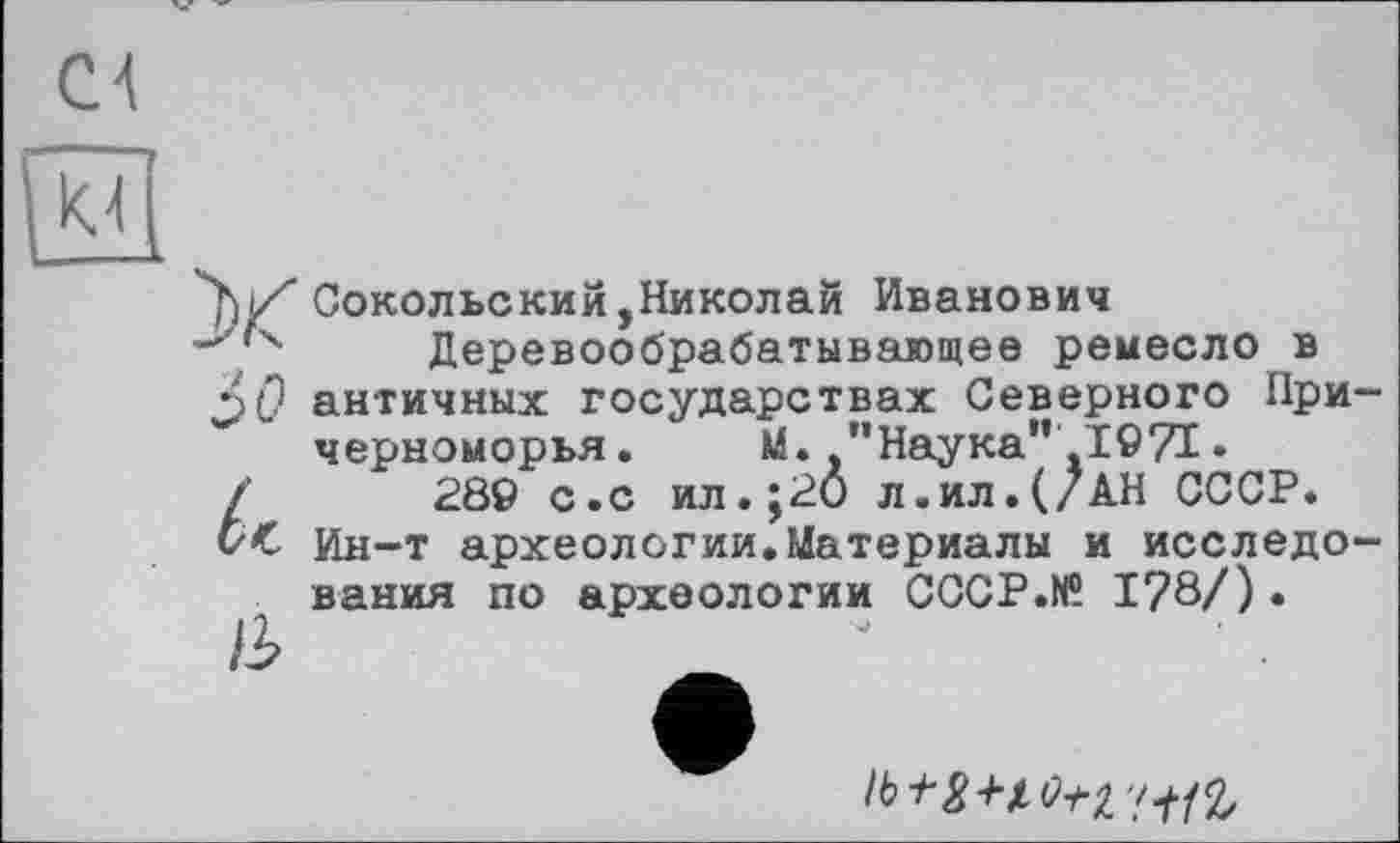 ﻿4'hZСокольский,Николай Иванович
-z’4 Деревообрабатывающее ремесло в античных государствах Северного Причерноморья.	М.,’’Наука*'1971 •
/	289 с.с ил.;20 л.ил.(/АН СССР.
б< Ин-т археологии.Материалы и исследования по археологии CCCP.N® 1?8/) .
/3>
